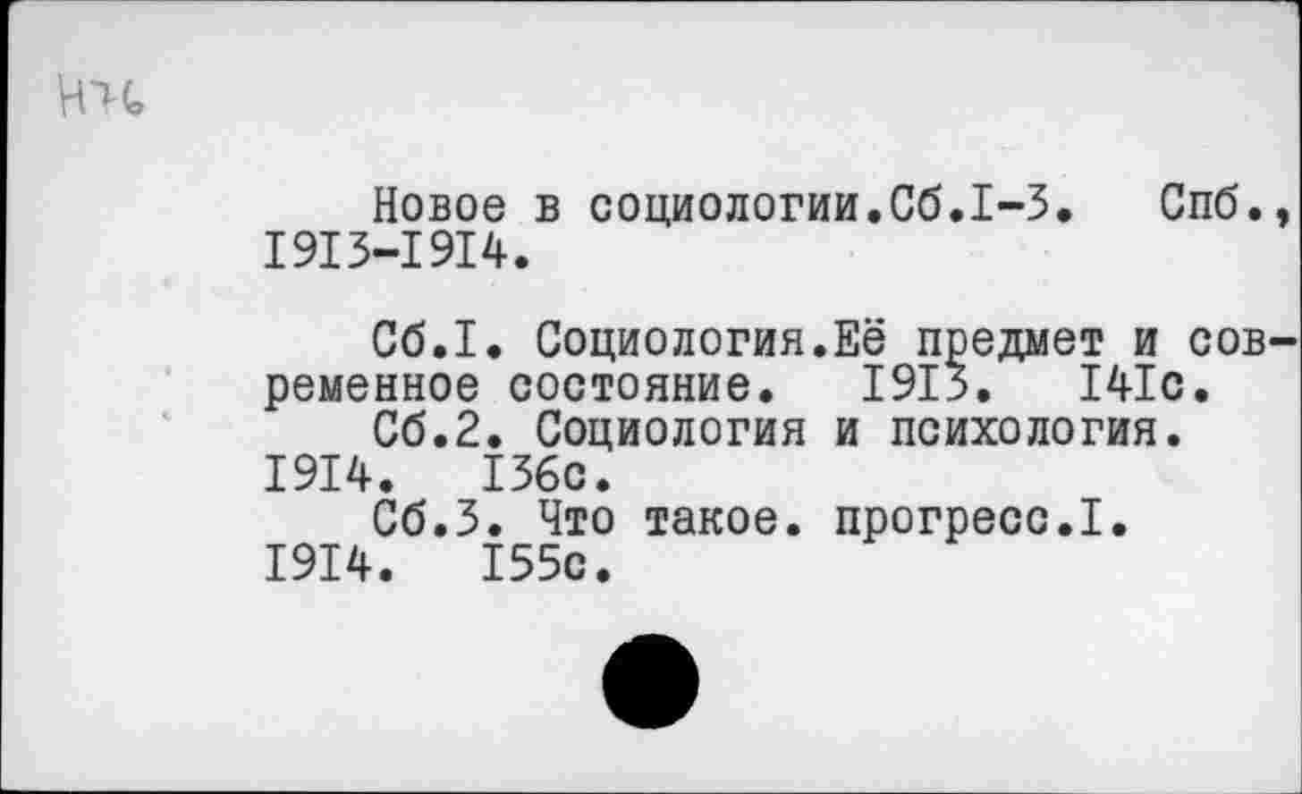 ﻿Новое в социологии.Сб.1-3. Спб. 1913-1914.
Сб.1. Социология.Её предмет и сов ременное состояние. 1913.	141с.
Сб.2. Социология и психология.
1914.	136с.
Сб.З. Что такое, прогресс.I.
1914.	155с.